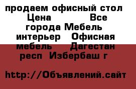 продаем офисный стол › Цена ­ 3 600 - Все города Мебель, интерьер » Офисная мебель   . Дагестан респ.,Избербаш г.